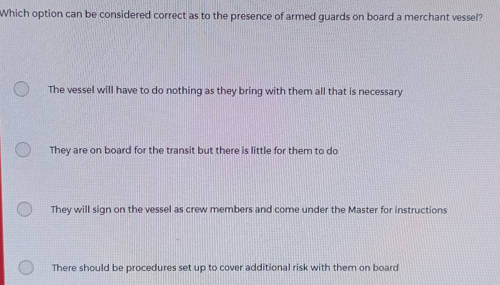 Which option can be considered correct as to the presence of armed guards on board a merchant vessel?
The vessel will have to do nothing as they bring with them all that is necessary
They are on board for the transit but there is little for them to do
They will sign on the vessel as crew members and come under the Master for instructions
There should be procedures set up to cover additional risk with them on board