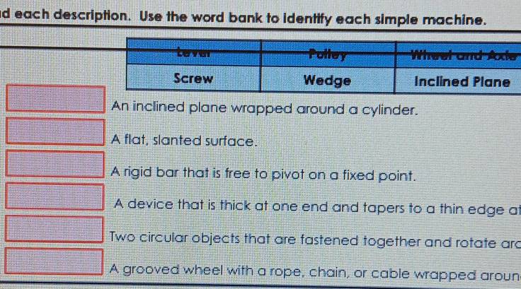 each description. Use the word bank to identify each simple machine.
An inclined plane wrapped around a cylinder.
A flat, slanted surface.
A rigid bar that is free to pivot on a fixed point.
A device that is thick at one end and tapers to a thin edge at
Two circular objects that are fastened together and rotate ard
A grooved wheel with a rope, chain, or cable wrapped aroun