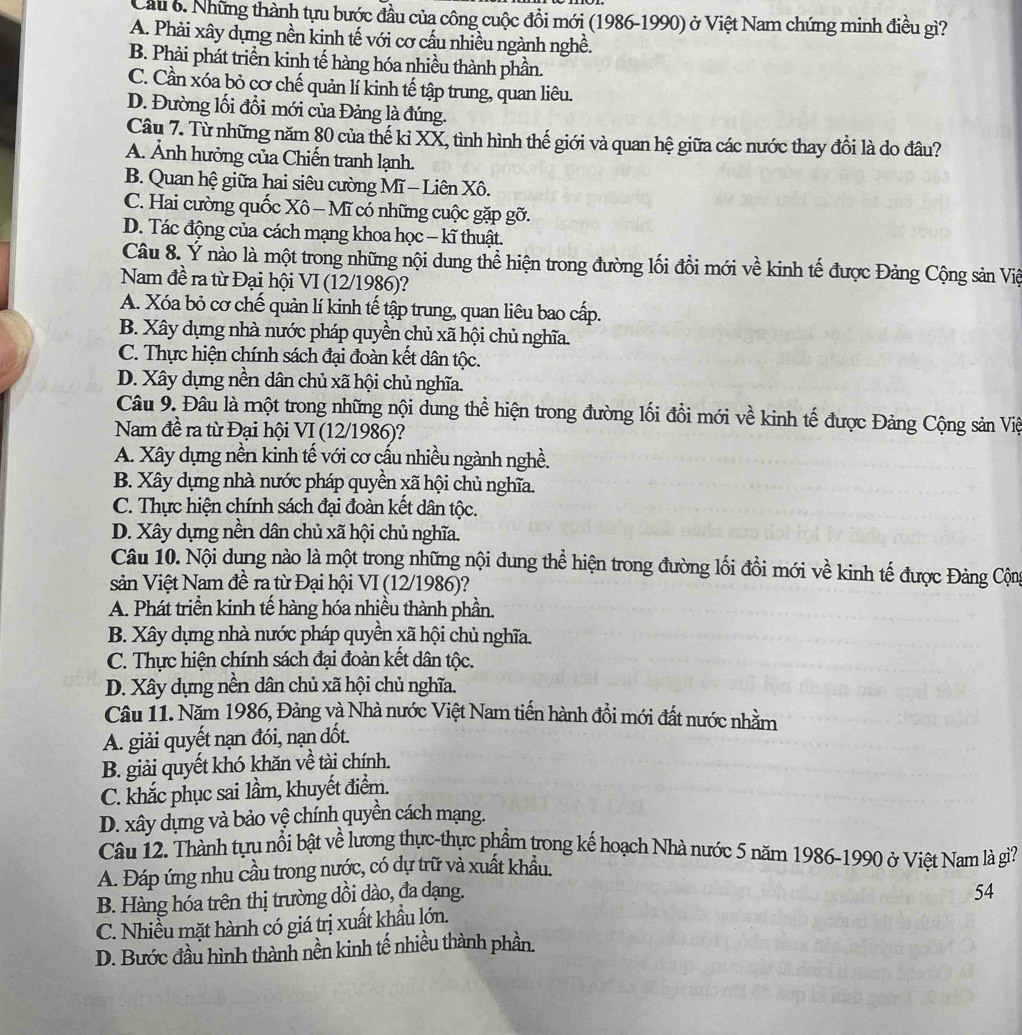 Những thành tựu bước đầu của công cuộc đồi mới (1986-1990) ở Việt Nam chứng minh điều gì?
A. Phải xây dựng nền kinh tế với cơ cấu nhiều ngành nghề.
B. Phải phát triển kinh tế hàng hóa nhiều thành phần.
C. Cần xóa bỏ cơ chế quản lí kinh tế tập trung, quan liêu.
D. Đường lối đổi mới của Đảng là đúng.
Câu 7. Từ những năm 80 của thế ki XX, tình hình thế giới và quan hệ giữa các nước thay đổi là do đâu?
A. Ảnh hưởng của Chiến tranh lạnh.
B. Quan hệ giữa hai siêu cường Mĩ — Liên Xô.
C. Hai cường quốc Xô - Mĩ có những cuộc gặp gỡ.
D. Tác động của cách mạng khoa học − kĩ thuật.
Câu 8. Ý nào là một trong những nội dung thể hiện trong đường lối đồi mới về kinh tế được Đảng Cộng sản Việ
Nam đề ra từ Đại hội VI (12/1986)?
A. Xóa bỏ cơ chế quản lí kinh tế tập trung, quan liêu bao cấp.
B. Xây dựng nhà nước pháp quyền chủ xã hội chủ nghĩa.
C. Thực hiện chính sách đại đoàn kết dân tộc.
D. Xây dựng nền dân chủ xã hội chủ nghĩa.
Câu 9. Đâu là một trong những nội dung thể hiện trong đường lối đổi mới về kinh tế được Đảng Cộng sản Việ
Nam đề ra từ Đại hội VI (12/1986)?
A. Xây dựng nền kinh tế với cơ cấu nhiều ngành nghề.
B. Xây dựng nhà nước pháp quyền xã hội chủ nghĩa.
C. Thực hiện chính sách đại đoàn kết dân tộc.
D. Xây dựng nền dân chủ xã hội chủ nghĩa.
Câu 10. Nội dung nào là một trong những nội dung thể hiện trong đường lối đổi mới về kinh tế được Đảng Cộn
sản Việt Nam đề ra từ Đại hội VI (12/1986)?
A. Phát triển kinh tế hàng hóa nhiều thành phần.
B. Xây dựng nhà nước pháp quyền xã hội chủ nghĩa.
C. Thực hiện chính sách đại đoàn kết dân tộc.
D. Xây dựng nền dân chủ xã hội chủ nghĩa.
Câu 11. Năm 1986, Đảng và Nhà nước Việt Nam tiến hành đồi mới đất nước nhằm
A. giải quyết nạn đói, nạn dốt.
B. giải quyết khó khăn về tài chính.
C. khắc phục sai lầm, khuyết điểm.
D. xây dựng và bảo vệ chính quyền cách mạng.
Câu 12. Thành tựu nổi bật về lương thực-thực phẩm trong kế hoạch Nhà nước 5 năm 1986-1990 ở Việt Nam là gì?
A. Đáp ứng nhu cầu trong nước, có dự trữ và xuất khẩu.
B. Hàng hóa trên thị trường dồi dào, đa dạng.
54
C. Nhiều mặt hành có giá trị xuất khẩu lớn.
D. Bước đầu hình thành nền kinh tế nhiều thành phần.