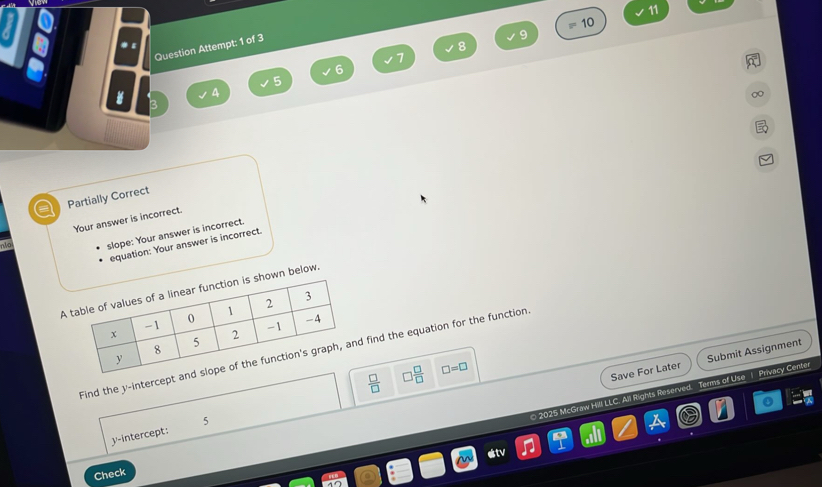 11
10
Question Attempt: 1 of 3
9
8
7
6
5
4
a Partially Correct
Your answer is incorrect
o slope: Your answer is incorrect.
equation: Your answer is incorrect.
Awn below.
Find the y-intercept find the equation for the function
 □ /□   3 □ /□   □ =□
Save For Later Submit Assignment
5
2025 McGraw Hill LLC. All Rights Reserved. Terms of Use | Privacy Center
y-intercept:
estv
Check