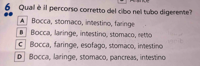 Qualè il percorso corretto del cibo nel tubo digerente?
A Bocca, stomaco, intestino, faringe
B | Bocca, laringe, intestino, stomaco, retto
c Bocca, faringe, esofago, stomaco, intestino
D Bocca, laringe, stomaco, pancreas, intestino