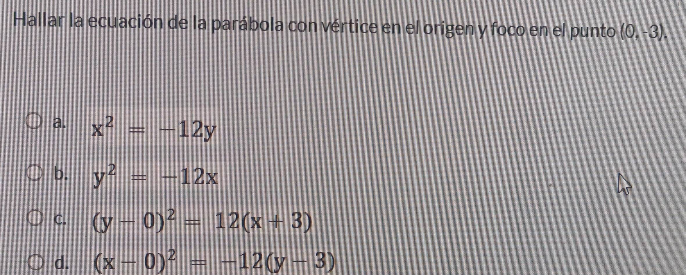 Hallar la ecuación de la parábola con vértice en el origen y foco en el punto (0,-3).
a. x^2=-12y
b. y^2=-12x
C. (y-0)^2=12(x+3)
d. (x-0)^2=-12(y-3)