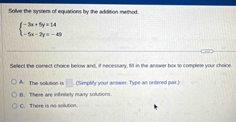 Solve the system of equations by the addition method.
beginarrayl -3x+5y=14 -5x-2y=-49endarray.
Select the correct choice below and, if necessary, fill in the answer box to complete your choice.
A. The solution is □. (Simplify your answer. Type an ordered pair.)
B. There are infinitely many solutions.
C. There is no solution.