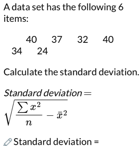 A data set has the following 6
items:
40 37 32 40
34 24
Calculate the standard deviation. 
Standard deviation =
sqrt(frac sumlimits x^2)n-overline x^2
Standard deviation =