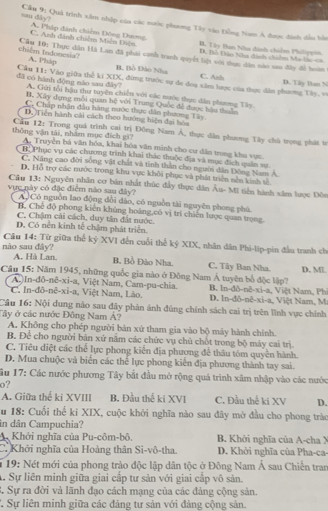 sau dây?
Câu 9: Quá trình xâm nhập của các nước phương Tây vào Đồng Nam Á được đánh đầu bàn
A. Pháp đánh chiếm Đông Dương.
C. Anh đánh chiếm Miễn Điện.
B. Tây Ban Nha đánh chiếm Philippin.
chiếm Indonesia?
Câu 10: Thực dân Hà Lan đã phái cạnh tranh quyết liệt với thực dân nào sau đây đề hoàn
D. Bồ Đảo Nha đánh chiếm Ma-lắc-ca.
A. Pháp B. Bồ Đào Nha C. Anh
đã có hành động nào sau đây?
Câu 11: Vào giữa thế ki XIX, đứng trước sự de doạ xâm lược của thực dân phương Tây, vụ
D. Tây Ban N
A. Gửi tối hậu thư tuyên chiến với các nước thực dân phương Tây.
B. Xây dựng mối quan hệ với Trung Quốc đề được hậu thuần
C. Chấp nhận đầu hàng nước thực dân phương Tây.
D. Tiến hành cải cách theo hướng hiện đại hóa
Cầu 12: Trong quá trình cai trị Đông Nam Á, thực dân phương Tây chủ trọng phát tr
thông vận tải, nhằm mục đích gì?
A. Truyền bá văn hóa, khai hóa văn minh cho cư dân trong khu vực.
B. Phục vụ các chương trình khai thác thuộc địa và mục đích quân sự.
C. Nâng cao đời sống vật chất và tinh thần cho người dân Đồng Nam A.
D. Hỗ trợ các nước trong khu vực khôi phục và phát triển nền kinh tế.
Câu 13: Nguyên nhân cơ bản nhất thúc đầy thực dân Âu- Mĩ tiến hành xâm lược Đôn
vực này có đặc điểm nào sau đây?
A Có nguồn lao động dồi dào, có nguồn tài nguyên phong phú.
B. Chế độ phong kiến khủng hoảng,có vị trí chiến lược quan trọng.
C. Chậm cải cách, duy tân đất nước.
D. Có nền kinh tế chậm phát triển.
Câu 14: Từ giữa thế kỷ XVI đến cuối thế kỷ XIX, nhân dân Phi-líp-pin đầu tranh ch
nào sau đây?
A. Hà Lan. B. Bồ Đào Nha. C. Tây Ban Nha. D. Mĩ.
Câu 15: Năm 1945, những quốc gia nào ở Đông Nam Á tuyên bố độc lập?
A.)In-đô-nê-xi-a, Việt Nam, Cam-pu-chia. B. In-đô-nê-xi-a, Việt Nam, Phi
C. In-đô-nê-xi-a, Việt Nam, Lào.  D. In-đô-nê-xi-a, Việt Nam, M
Câu 16: Nội dung nào sau đây phản ánh đúng chính sách cai trị trên lĩnh vực chính
Tây ở các nước Đông Nam Á?
A. Không cho phép người bản xứ tham gia vào bộ máy hành chính.
B. Để cho người bản xứ năm các chức vụ chủ chốt trong bộ máy cai trị.
C. Tiêu diệt các thế lực phong kiến địa phương đề thâu tóm quyền hành.
D. Mua chuộc và biến các thế lực phong kiến địa phương thành tay sai.
âu 17: Các nước phương Tây bắt đầu mở rộng quá trình xâm nhập vào các nước
o?
A. Giữa thế kỉ XVIII B. Đầu thế ki XVI C. Đầu thế ki XV D.
ău 18: Cuối thế ki XIX, cuộc khởi nghĩa nào sau đây mở đầu cho phong trào
ân dân Campuchia?
A. Khởi nghĩa của Pu-côm-bô. B. Khởi nghĩa của A-cha X
C. Khởi nghĩa của Hoàng thân Si-vô-tha. D. Khởi nghĩa của Pha-ca-
* 19: Nét mới của phong trào độc lập dân tộc ở Đông Nam Á sau Chiến tran
A. Sự liên minh giữa giai cấp tư sản với giai cấp vô sản.
3. Sự ra đời và lãnh đạo cách mạng của các đảng cộng sản.
C. Sự liên minh giữa các đảng tư sản với đảng cộng sản.