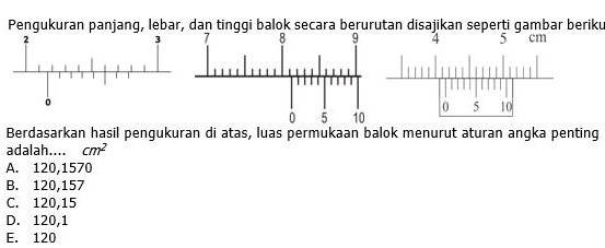 Pengukuran panjang, lebar, dan tinggi balok secara berurutan disajikan seperti gambar beriku
4 5 cm
Berdasarkan hasil pengukuran di atas, luas permukaan balok menurut aturan angka penting
adalah.... cm^2
A. 120,1570
B. 120,157
C. 120,15
D. 120, 1
E. 120