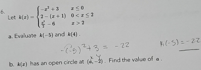 k(x)=beginarrayl -x^2+3x≤ 0 2-(x+1)0 2endarray.
Let 
a. Evaluate k(-5) and k(4). 
_ 
b. k(x) has an open circle at (a,-2). Find the value of a.