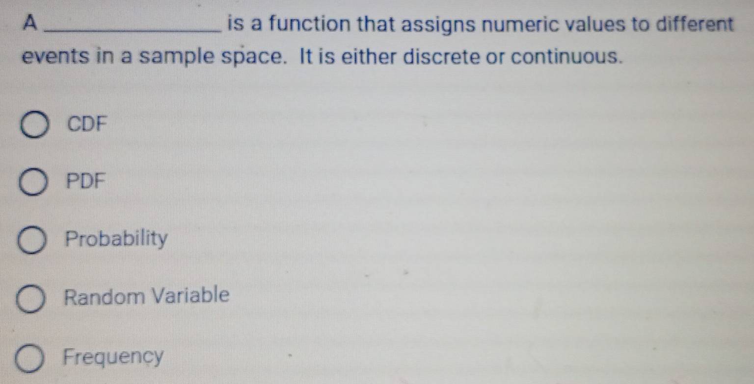 A is a function that assigns numeric values to different
events in a sample space. It is either discrete or continuous.
CDF
PDF
Probability
Random Variable
Frequency