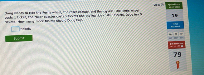 Questions 
Video answered 
Doug wants to ride the Ferris wheel, the roller coaster, and the log ride. The Ferris whee 
costs 1 ticket, the roller coaster costs 5 tickets and the log ride costs 6 tickets. Doug has 9 19
tickets. How many more tickets should Doug buy? 
tickets elapsed Time
0 29 07
Submit HIN SEC 
14R 
SmartScore Out of 100 0
79