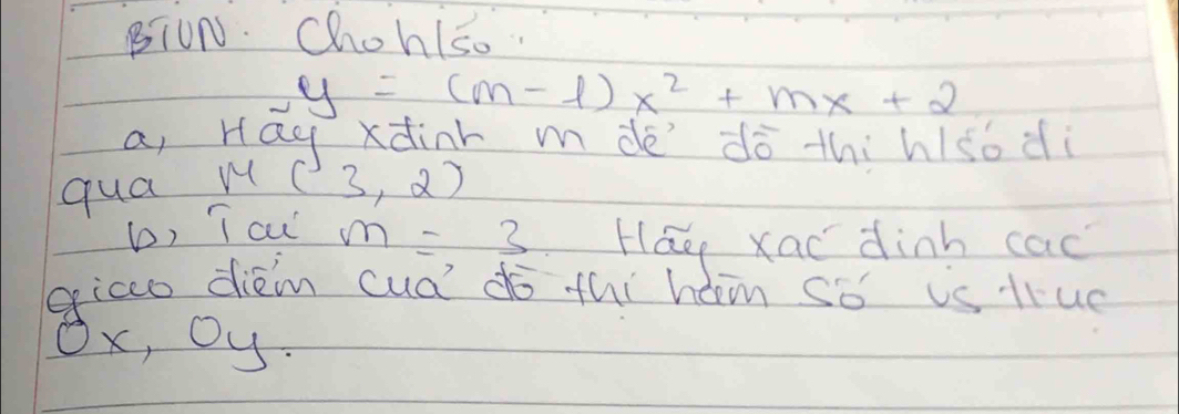 BIUN. Chohlso.
y=(m-1)x^2+mx+2
a, Hay xdinr mdè dò thihlso di 
qua w (3,2)
b, T cu m=3 Háo xao dinh cac 
eicco diem cud do thi hom so is liue
Ox, Oy.