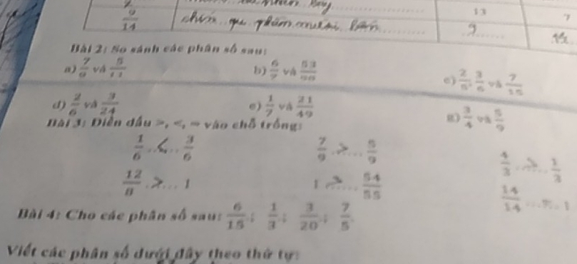 So sánh các phân số sau: 
a)  7/a  vá  5/11   6/7   53/96 
b) 
e)  2/5 ,  3/6 ,  7/15 
d)  2/6  và e)  1/7  và  21/49 
g  3/4   5/9 
Đài 3: Diễn dầu , , = vào chỗ trống:
 1/6 , ∠ ... 3/6 
 7/9 ,>... 5/9 
 12/8 , ...1
1,... 54/55 
Bài 4: Cho các phân số sau:  6/15 ;  1/3 ;  3/20 ;  7/5 
 14/14 ...% =1
Viết các phân số dưới đây theo thứ tự