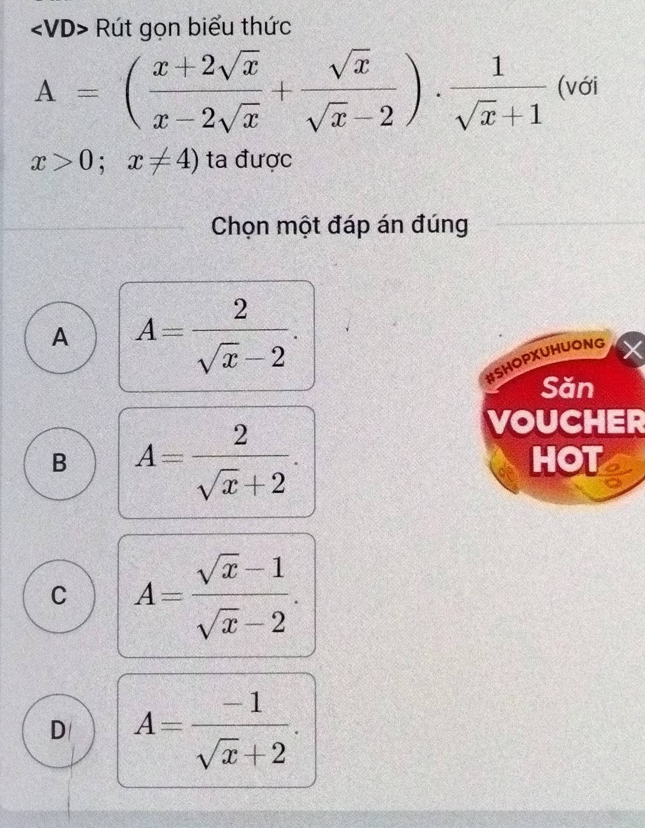 Rút gọn biểu thức
A=( (x+2sqrt(x))/x-2sqrt(x) + sqrt(x)/sqrt(x)-2 )·  1/sqrt(x)+1  (với
x>0;x!= 4) ta được
Chọn một đáp án đúng
A
A= 2/sqrt(x)-2 . 
#SHOPXUHUONG
Săn
A= 2/sqrt(x)+2 . 
VOUCHER
B HOT
C
A= (sqrt(x)-1)/sqrt(x)-2 .
D
A= (-1)/sqrt(x)+2 .