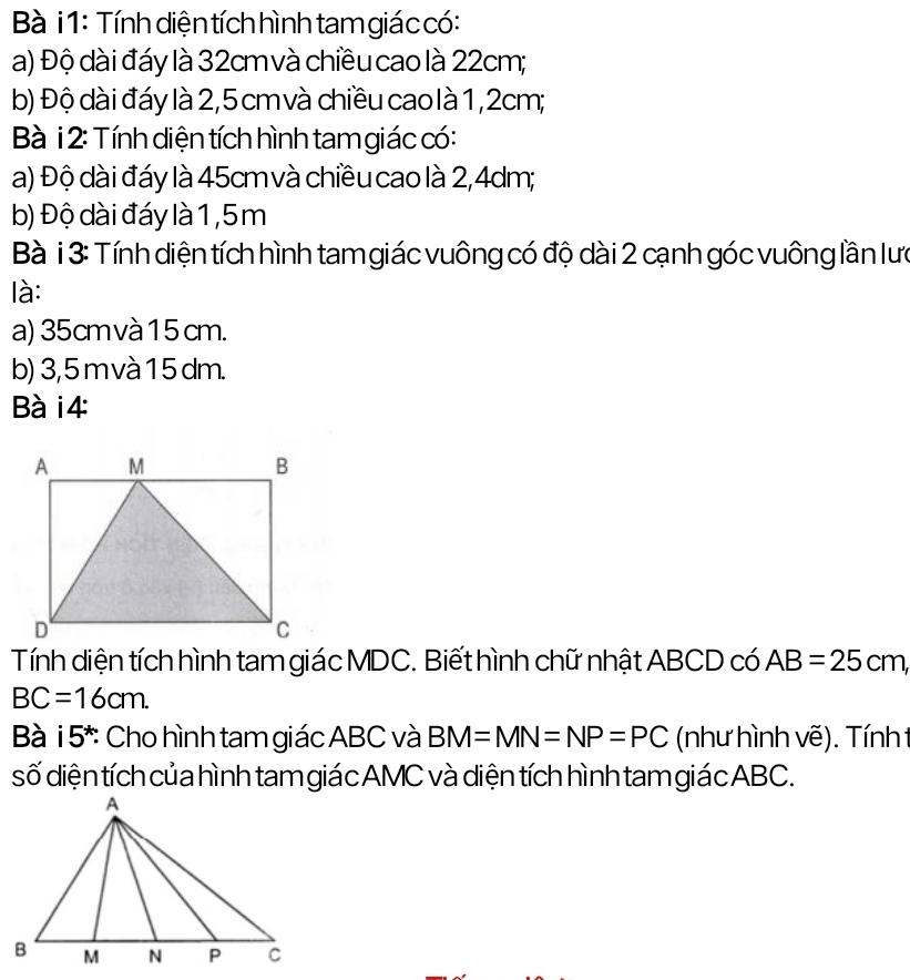 Bà i 1: Tính diện tích hình tam giác có: 
a) Độ dài đáy là 32cm và chiều cao là 22cm; 
b) Độ dài đáy là 2,5 cm và chiều cao là 1, 2cm; 
Bà i 2: Tính diện tích hình tam giác có: 
a) Độ dài đáy là 45cm và chiều cao là 2,4dm; 
b) Độ dài đáy là 1,5m
Bà i 3: Tính diện tích hình tam giác vuông có độ dài 2 cạnh góc vuông lần lưc 
là: 
a) 35cmvà 15 cm. 
b) 3,5 m và 1 5 dm. 
Bà i4 
Tính diện tích hình tam giác MDC. Biết hình chữ nhật ABCD có AB=25cm,
BC=16cm. 
Bà i5^*: Cho hình tam giác ABC và BM=MN=NP=PC (như hình vẽ). Tính t 
số diện tích của hình tam giác AMC và diện tích hình tam giác ABC.