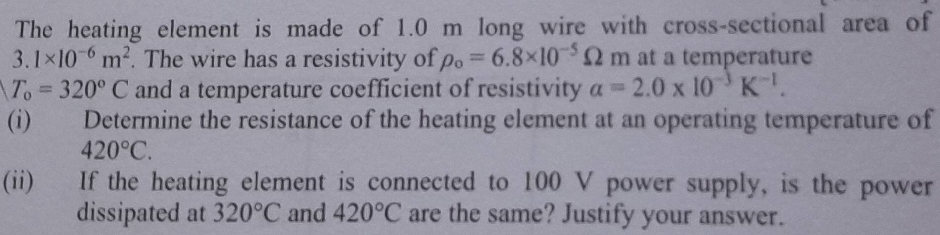 The heating element is made of 1.0 m long wire with cross-sectional area of
3.1* 10^(-6)m^2. The wire has a resistivity of rho _0=6.8* 10^(-5)Omega m at a temperature
T_o=320°C and a temperature coefficient of resistivity alpha =2.0* 10^(-3)K^(-1). 
(i) Determine the resistance of the heating element at an operating temperature of
420°C. 
(ii) If the heating element is connected to 100 V power supply, is the power 
dissipated at 320°C and 420°C are the same? Justify your answer.