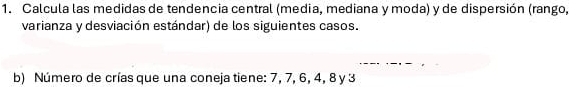 Calcula las medidas de tendencia central (media, mediana y moda) y de dispersión (rango, 
varianza y desviación estándar) de los siguientes casos. 
b) Número de crías que una coneja tiene: 7, 7, 6, 4, 8 y 3