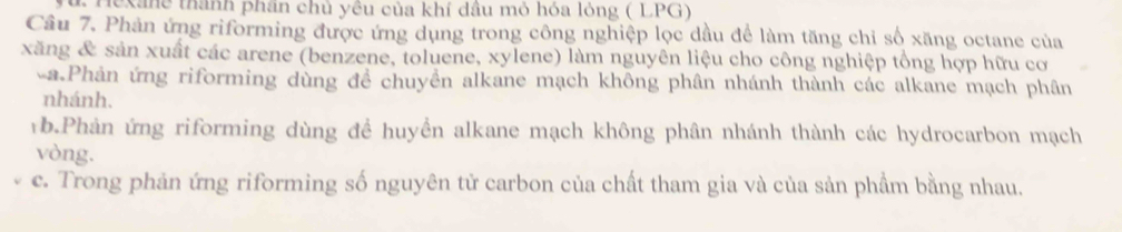 Hexane thành phân chủ yêu của khí dầu mỏ hóa lỏng ( LPG) 
Câu 7, Phản ứng riforming được ứng dụng trong công nghiệp lọc dầu để làm tăng chỉ số xăng octane của 
xăng & sản xuất các arene (benzene, toluene, xylene) làm nguyên liệu cho công nghiệp tổng hợp hữu cơ 
-a.Phản ứng riforming dùng để chuyền alkane mạch không phân nhánh thành các alkane mạch phân 
nhánh. 
b.Phản ứng riforming dùng để huyển alkane mạch không phân nhánh thành các hydrocarbon mạch 
vòng. 
c. Trong phản ứng riforming số nguyên tử carbon của chất tham gia và của sản phẩm bằng nhau.