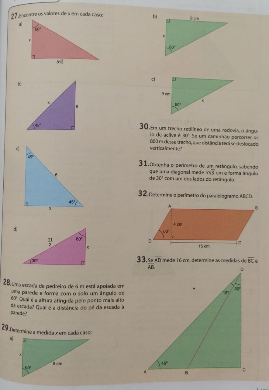 Encontre os valores de x em cada caso:
b)
a)
c)
b)
30.Em um trecho retilíneo de uma rodovia, o ângu-
lo de aclive é 30°. Se um caminhão percorrer os
800 m desse trecho, que distância terá se deslocado
verticalmente?
31.Obtenha o perímetro de um retângulo, sabendo
que uma diagonal mede 5sqrt(3)cm e forma ângulo
de 30° com um dos lados do retângulo.
32.Determine o perímetro do paralelogramo ABCD.
d)
33. Se overline AD mede 16 cm, determine as medidas de overline BC
28.Uma escada de pedreiro de 6 m está apoiada em
uma parede e forma com o solo um ângulo de
60° 'Qual é a altura atingida pelo ponto mais alto
da escada? Qual é a distância do pé da escada à
parede?
29.Determine a medida x em cada caso:
a)