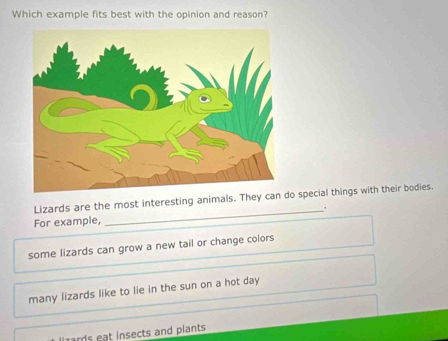 Which example fits best with the opinion and reason?
Lizards are the most interesting animals. They can o special things with their bodies.
For example, _·
some lizards can grow a new tail or change colors
many lizards like to lie in the sun on a hot day
iards eat insects and plants