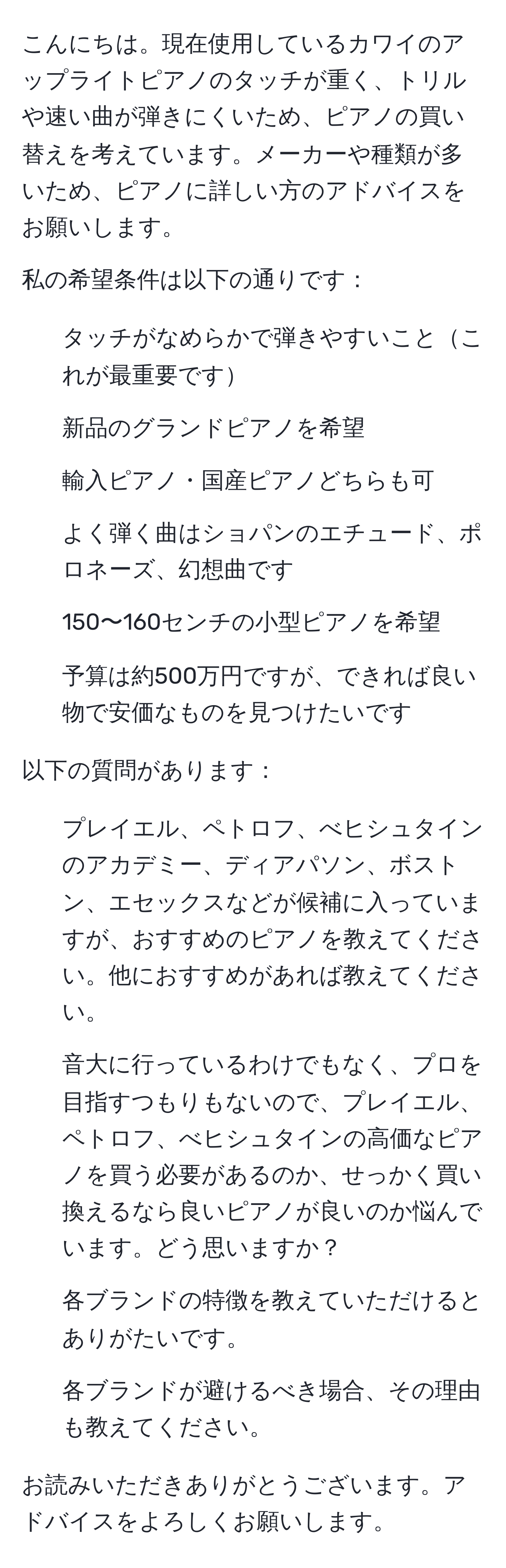 こんにちは。現在使用しているカワイのアップライトピアノのタッチが重く、トリルや速い曲が弾きにくいため、ピアノの買い替えを考えています。メーカーや種類が多いため、ピアノに詳しい方のアドバイスをお願いします。

私の希望条件は以下の通りです：
1. タッチがなめらかで弾きやすいことこれが最重要です
2. 新品のグランドピアノを希望
3. 輸入ピアノ・国産ピアノどちらも可
4. よく弾く曲はショパンのエチュード、ポロネーズ、幻想曲です
5. 150〜160センチの小型ピアノを希望
6. 予算は約500万円ですが、できれば良い物で安価なものを見つけたいです

以下の質問があります：
1. プレイエル、ペトロフ、べヒシュタインのアカデミー、ディアパソン、ボストン、エセックスなどが候補に入っていますが、おすすめのピアノを教えてください。他におすすめがあれば教えてください。
2. 音大に行っているわけでもなく、プロを目指すつもりもないので、プレイエル、ペトロフ、べヒシュタインの高価なピアノを買う必要があるのか、せっかく買い換えるなら良いピアノが良いのか悩んでいます。どう思いますか？
3. 各ブランドの特徴を教えていただけるとありがたいです。
4. 各ブランドが避けるべき場合、その理由も教えてください。

お読みいただきありがとうございます。アドバイスをよろしくお願いします。