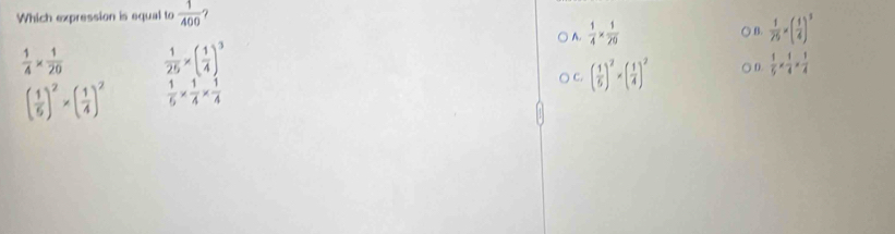 Which expression is equal to  1/400 
) A.  1/4 *  1/20 
○ B.  1/25 * ( 1/4 )^3
 1/4 *  1/20   1/25 * ( 1/4 )^3
C. ( 1/5 )^2* ( 1/4 )^2 ○ D.  1/5 *  1/4 *  1/4 
( 1/5 )^2* ( 1/4 )^2  1/5 *  1/4 *  1/4 