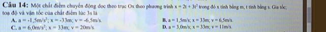 Một chất điểm chuyển động dọc theo trục Ox theo phương trình x=2t+3t^2 trong đó x tính bằng m, t tính bằng s. Gia tốc;
toạ độ và vận tốc của chất điểm lúc 3s là
A. a=-1.5m/s^2; x=-33m; v=-6.5m/s B. a=1,5m/s; x=33m; v=6,5m/s.
C. a=6, 0m/s^2; x=33m; v=20m/s D. a=3,0m/s; x=33m; v=11m/s