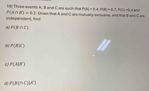 Three events A, B and C are such that P(A)=0.4, P(B)=0.7, P(C)=0.4 and
P(A∩ B)=0.3. Given that A and C are mutually exclusive, and that B and C are
independent, find
a) P(B∩ C)
b) P(B|C)
c) P(A|B')
d) P(B(∩ C)|A')