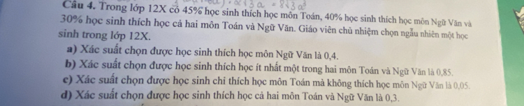 Trong lớp 12X có 45% học sinh thích học môn Toán, 40% học sinh thích học môn Ngữ Văn và
30% học sinh thích học cả hai môn Toán và Ngữ Văn. Giáo viên chủ nhiệm chọn ngẫu nhiên một học 
sinh trong lớp 12X. 
a) Xác suất chọn được học sinh thích học môn Ngữ Văn là 0, 4. 
b) Xác suất chọn được học sinh thích học ít nhất một trong hai môn Toán và Ngữ Văn là 0,85. 
c) Xác suất chọn được học sinh chỉ thích học môn Toán mà không thích học môn Ngữ Văn là 0,05. 
d) Xác suất chọn được học sinh thích học cả hai môn Toán và Ngữ Văn là 0, 3.