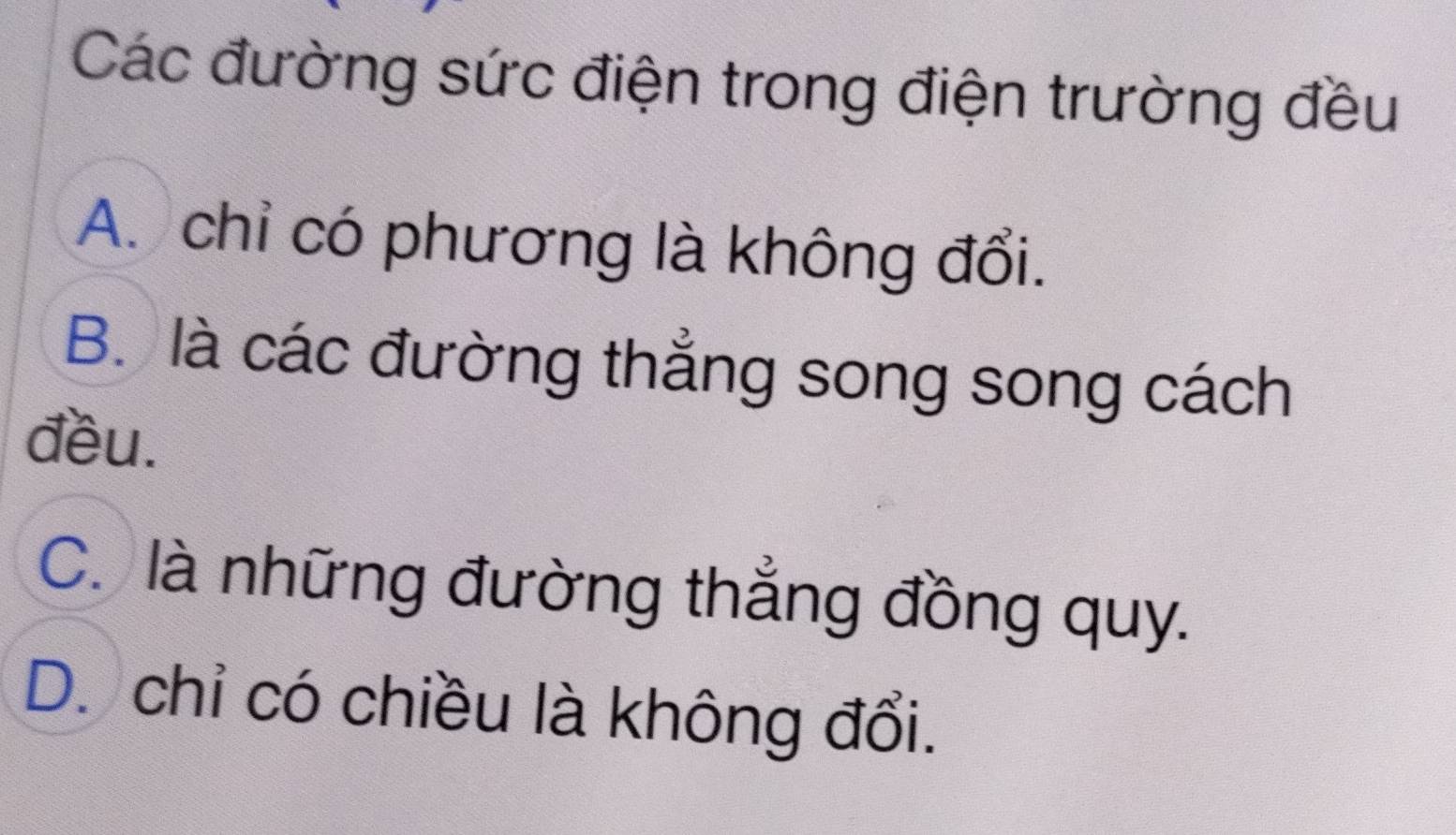 Các đường sức điện trong điện trường đều
A. chỉ có phương là không đổi.
B. là các đường thẳng song song cách
đều.
C. là những đường thẳng đồng quy.
D. chỉ có chiều là không đổi.