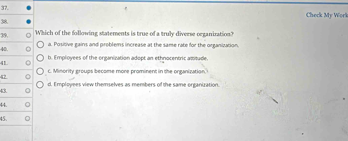 Check My Work
38.
39. Which of the following statements is true of a truly diverse organization?
a. Positive gains and problems increase at the same rate for the organization.
40.
b. Employees of the organization adopt an ethnocentric attitude.
41.
c. Minority groups become more prominent in the organization.
42.
d. Employees view themselves as members of the same organization.
43.
44.
45.