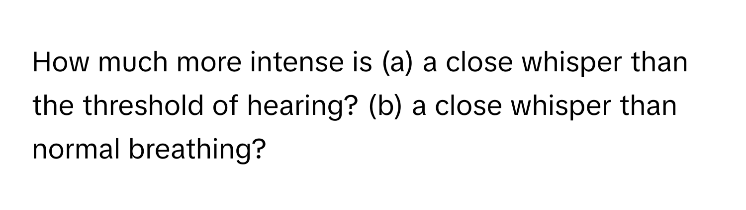 How much more intense is (a) a close whisper than the threshold of hearing? (b) a close whisper than normal breathing?