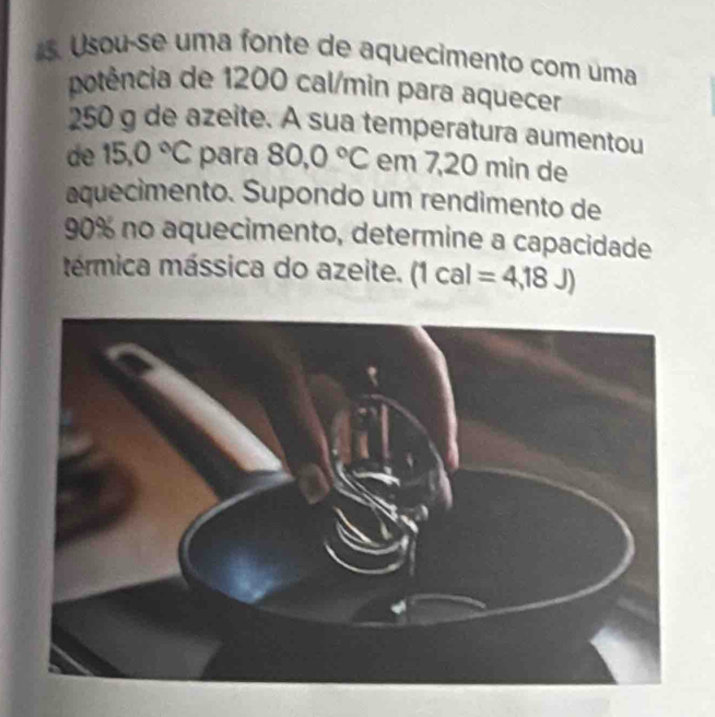 Usou-se uma fonte de aquecimento com uma 
potência de 1200 cal/min para aquecer
250 g de azeite. A sua temperatura aumentou 
de 15.0°C para 80,0°C em 7,20 min de 
aquecimento. Supondo um rendimento de
90% no aquecimento, determine a capacidade 
térmica mássica do azeite. (1cal=4,18J)