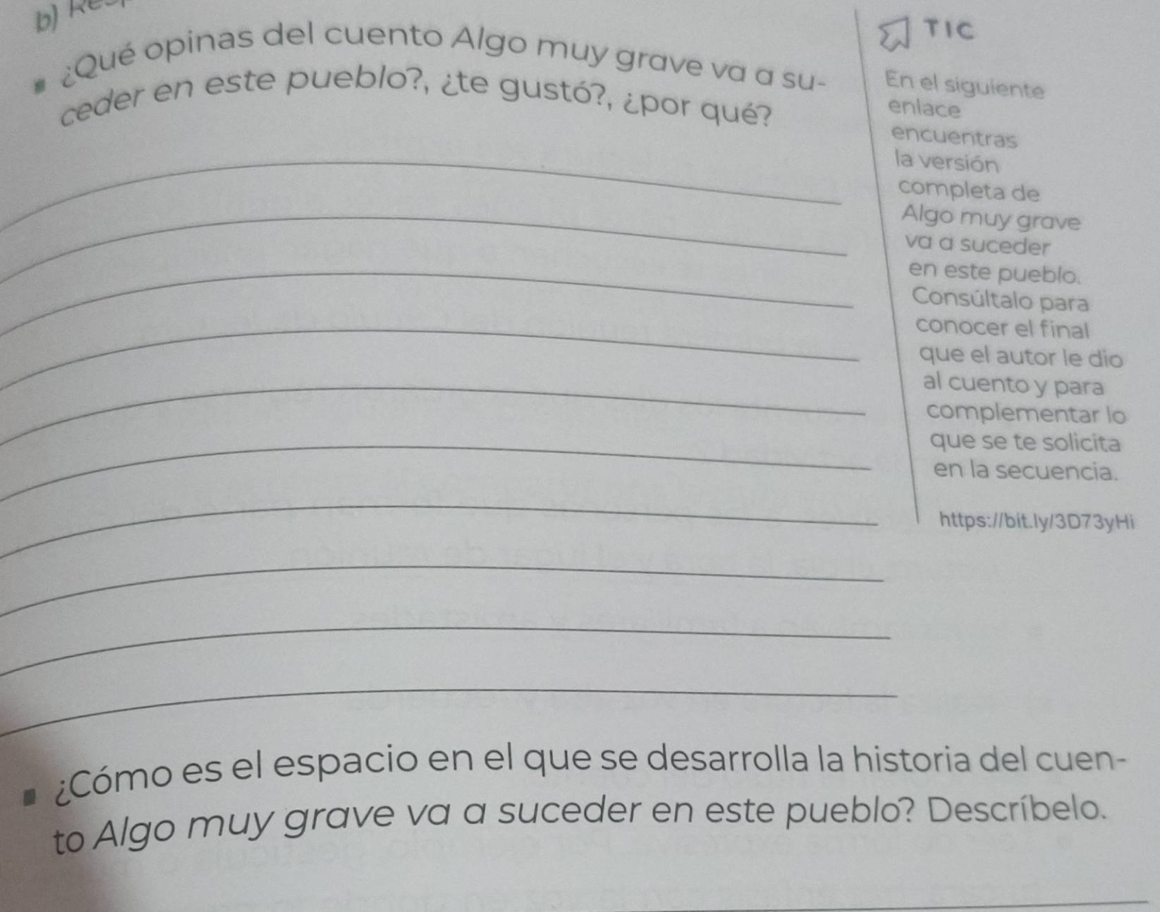 Res 
TIC 
¿Qué opinas del cuento Algo muy grave va a su- En el siguiente 
ceder en este pueblo?, ¿te gustó?, ¿por qué? 
enlace 
encuentras 
_la versión 
completa de 
_Algo muy grave 
va a suceder 
_en este pueblo. 
Consúltalo para 
_conocer el final 
que el autor le dio 
_al cuento y para 
complementar lo 
_que se te solicita 
en la secuencia. 
_ 
https://bit.ly/3D73yHi 
_ 
_ 
_ 
¿Cómo es el espacio en el que se desarrolla la historia del cuen- 
to Algo muy grave va a suceder en este pueblo? Descríbelo.