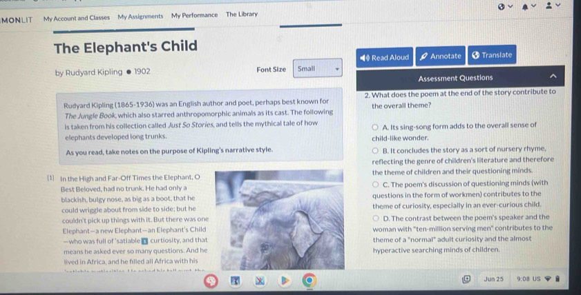 MONLIT My Account and Classes My Assignments My Performance The Library
The Elephant's Child
■ Read Aloud Annotate † Translate
by Rudyard Kipling 1902 Font Size Small
Assessment Questions
Rudyard Kipling (1865-1936) was an English author and poet, perhaps best known for 2. What does the poem at the end of the story contribute to
The Jungle Book, which also starred anthropomorphic animals as its cast. The following the overall theme?
is taken from his collection called Just So Stories, and tells the mythical tale of how A. Its sing-song form adds to the overall sense of
elephants developed long trunks.
child-like wonder.
As you read, take notes on the purpose of Kipling's narrative style. B. It concludes the story as a sort of nursery rhyme.
reflecting the genre of children's literature and therefore
[1] In the High and Far-Off Times the Elephant, O the theme of children and their questioning minds.
Best Beloved, had no trunk. He had only aC. The poem's discussion of questioning minds (with
blackish, bulgy nose, as big as a boot, that hequestions in the form of workmen) contributes to the
could wriggle about from side to side; but hetheme of curiosity, especially in an ever-curious child.
couldn't pick up things with it. But there was oneD. The contrast between the poem's speaker and the
Elephant—a new Elephant—an Elephant's Childwoman with "ten-million serving men" contributes to the
—who was full of 'satiable n curtiosity, and thatheme of a "normal" adult curiosity and the almost
means he asked ever so many questions. And hehyperactive searching minds of children.
lived in Africa, and he filled all Africa with his
Jun 25 :08 US