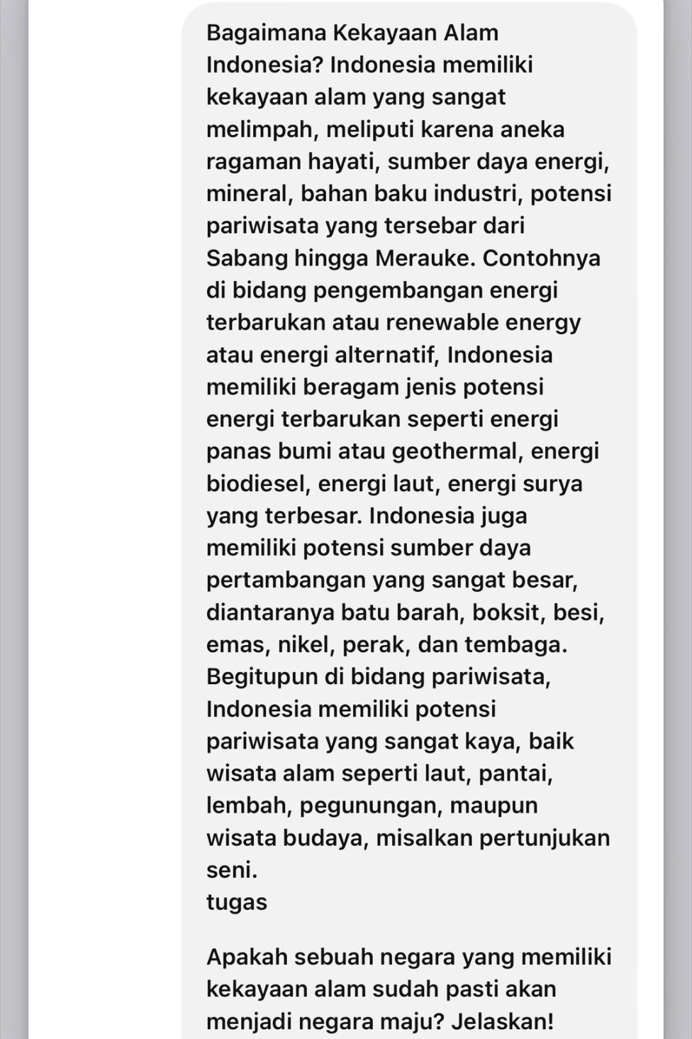 Bagaimana Kekayaan Alam 
Indonesia? Indonesia memiliki 
kekayaan alam yang sangat 
melimpah, meliputi karena aneka 
ragaman hayati, sumber daya energi, 
mineral, bahan baku industri, potensi 
pariwisata yang tersebar dari 
Sabang hingga Merauke. Contohnya 
di bidang pengembangan energi 
terbarukan atau renewable energy 
atau energi alternatif, Indonesia 
memiliki beragam jenis potensi 
energi terbarukan seperti energi 
panas bumi atau geothermal, energi 
biodiesel, energi laut, energi surya 
yang terbesar. Indonesia juga 
memiliki potensi sumber daya 
pertambangan yang sangat besar, 
diantaranya batu barah, boksit, besi, 
emas, nikel, perak, dan tembaga. 
Begitupun di bidang pariwisata, 
Indonesia memiliki potensi 
pariwisata yang sangat kaya, baik 
wisata alam seperti laut, pantai, 
lembah, pegunungan, maupun 
wisata budaya, misalkan pertunjukan 
seni. 
tugas 
Apakah sebuah negara yang memiliki 
kekayaan alam sudah pasti akan 
menjadi negara maju? Jelaskan!