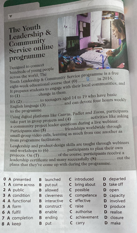 The Youth
Leadership &
Community
Service online
programme
Designed to connect
hundreds of young people
across the world, The
Youth Leadership & Community Service programme is a free
eight-week educational course that (0)
It prepares students to engage with their local communities, and
to (1)_
change in them.
It's (2) to teenagers aged 14 to 19 who have basic
English language (3) _and can devote four hours weekly
to the programme.
Using digital platforms like Canvas, Padlet and Zoom, participants
take part in group projects and (4) _activities like asking
a community project leader questions during a live webinar.
Participants also (5) _friendships worldwide through
small-group video calls, learning as much from one another as
from programme facilitators.
Leadership and produet-design skills are taught through webinars
and workshops to (6) _participants to plan their own
projects. On (7)_ of the course, participants receive a
leadership certificate and many successfully (8)_ out the
plans that they’ve come up with during the programme.
0 A presented B launched C introduced D departed
1 A come across B put out C bring about D take off
2 A public B allowed C possible D open
3 A condition B cleverness C competence D capacity
4 A functional B interactive C effective D involved
5 A form B construct C raise D produce
6 A fulfil B enable C authorise D realise
7 A completion B ending C achievement D closure
8 A keep B put C carry D make