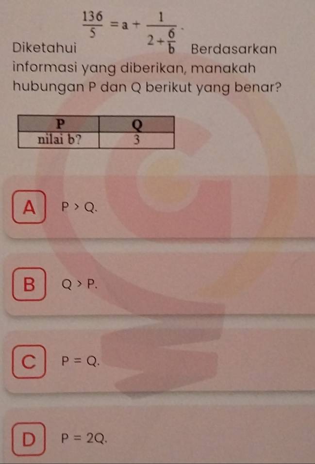  136/5 =a+frac 12+ 6/b ·
Diketahui Berdasarkan
informasi yang diberikan, manakah
hubungan P dan Q berikut yang benar?
A P>Q.
B Q>P.
C P=Q.
D P=2Q.