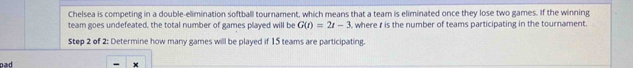 Chelsea is competing in a double-elimination softball tournament, which means that a team is eliminated once they lose two games. If the winning 
team goes undefeated, the total number of games played will be G(t)=2t-3 , where t is the number of teams participating in the tournament. 
Step 2 of 2: Determine how many games will be played if 15 teams are participating. 
pad 
×