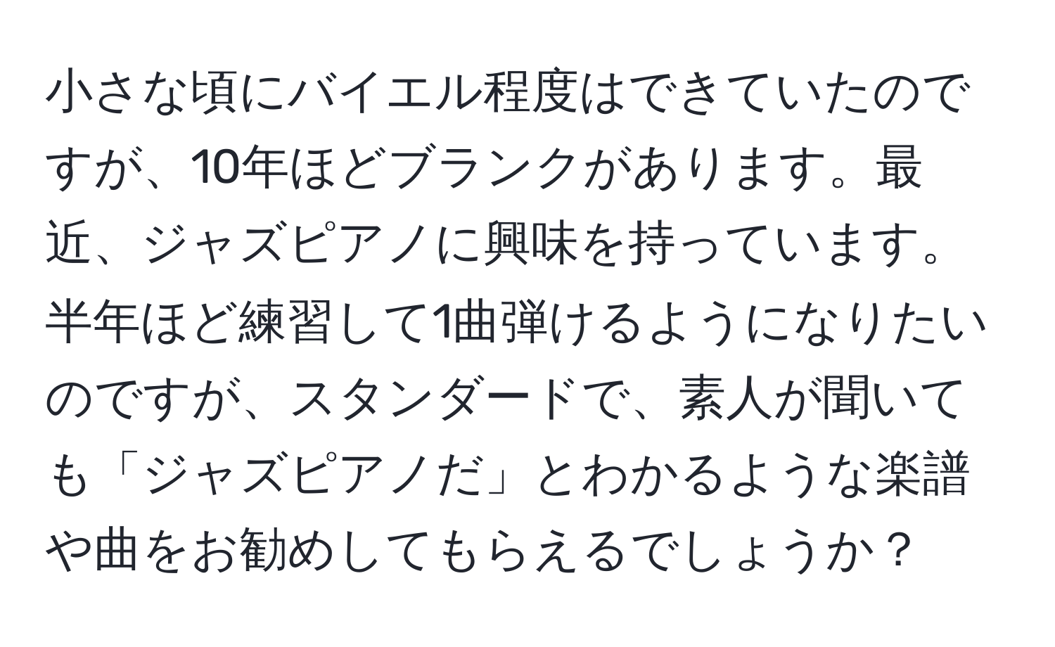 小さな頃にバイエル程度はできていたのですが、10年ほどブランクがあります。最近、ジャズピアノに興味を持っています。半年ほど練習して1曲弾けるようになりたいのですが、スタンダードで、素人が聞いても「ジャズピアノだ」とわかるような楽譜や曲をお勧めしてもらえるでしょうか？