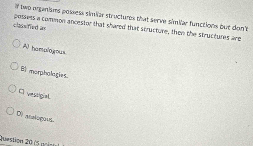 If two organisms possess similar structures that serve similar functions but don't
classified as possess a common ancestor that shared that structure, then the structures are
A) homologous.
B) morphologies.
C) vestigial.
D) analogous.
Question 20 (5 paintr)