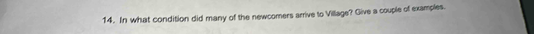 In what condition did many of the newcomers arrive to Village? Give a couple of examples.