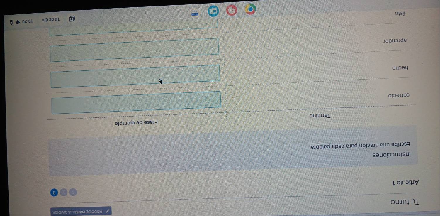 MODO DE PANTALLA DIVIDIDA 
Tu turno 
Artículo 1 
Instrucciones 
Escribe una oración para cada palabra. 
Término Frase de ejemplo 
correcto 
hecho 
aprender
10 de dic 19:20
lista