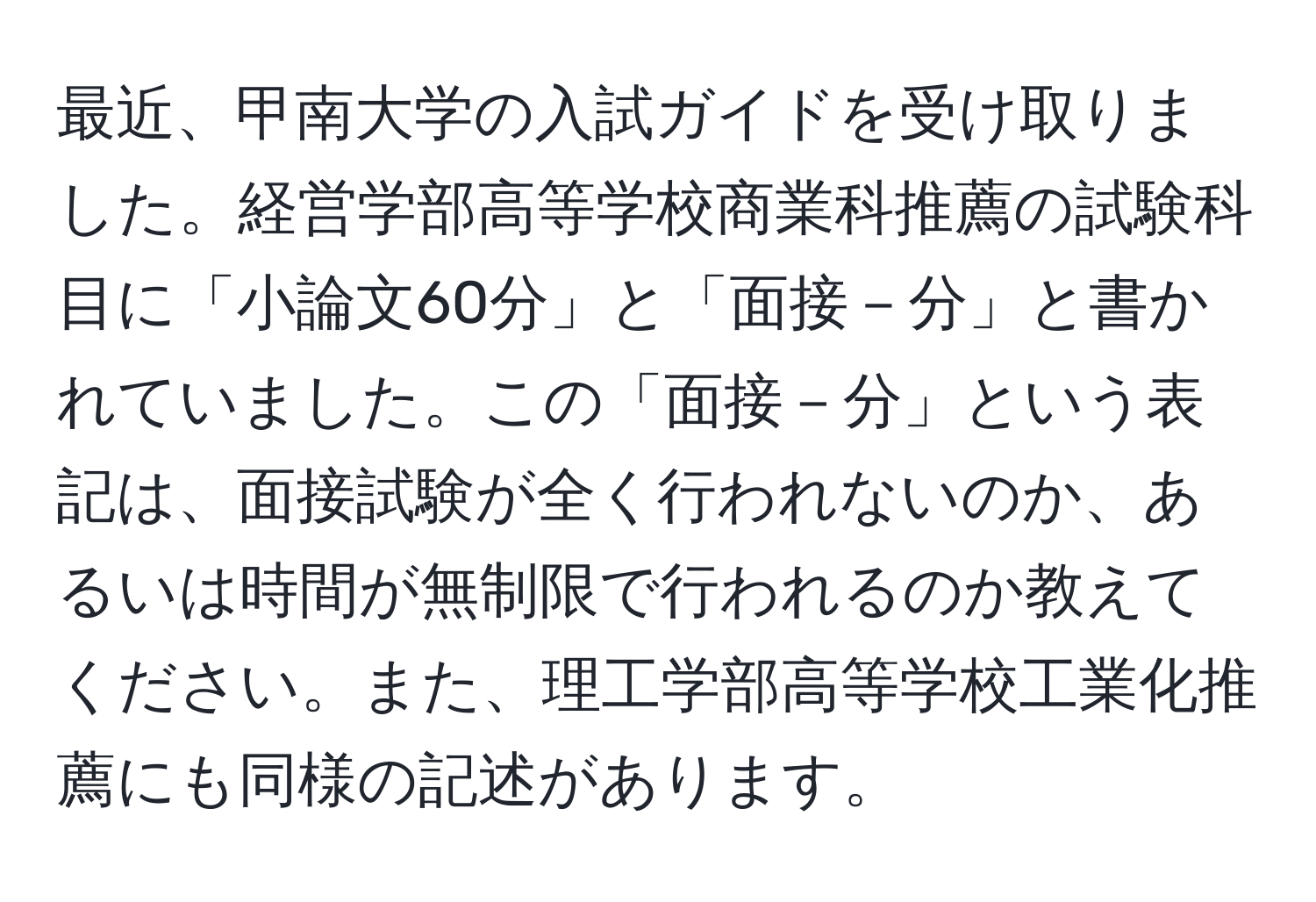 最近、甲南大学の入試ガイドを受け取りました。経営学部高等学校商業科推薦の試験科目に「小論文60分」と「面接－分」と書かれていました。この「面接－分」という表記は、面接試験が全く行われないのか、あるいは時間が無制限で行われるのか教えてください。また、理工学部高等学校工業化推薦にも同様の記述があります。