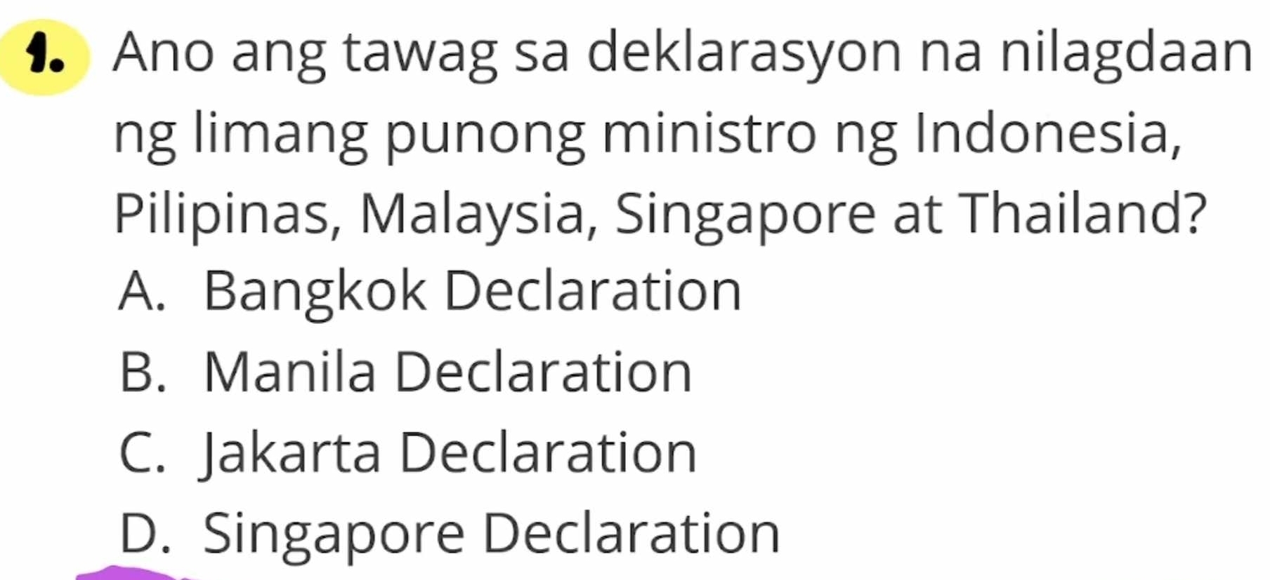 ● Ano ang tawag sa deklarasyon na nilagdaan
ng limang punong ministro ng Indonesia,
Pilipinas, Malaysia, Singapore at Thailand?
A. Bangkok Declaration
B. Manila Declaration
C. Jakarta Declaration
D. Singapore Declaration