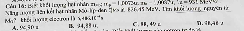 Biết khối lượng hạt nhân mộ; m_p=1,0073u; m_n=1,0087u; 1u=931MeV/c^2. 
Năng lượng liên kết hạt nhân Mô-líp-đen #M là 826,45 MeV. Tìm khối lượng nguyên tử
Mo? khối lượng electron là 5,486.10^(-4)u
A. 94,90 u B. 94,88 u; C. 88, 49 u D. 98,48 u
s o tro n t de