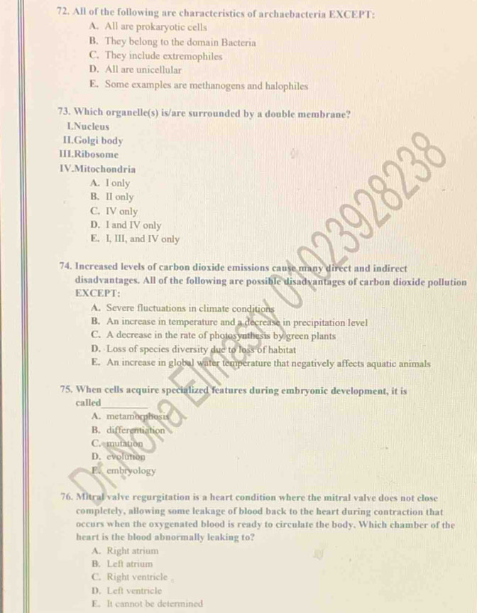 All of the following are characteristics of archaebacteria EXCEPT:
A. All are prokaryotic cells
B. They belong to the domain Bacteria
C. They include extremophiles
D. All are unicellular
E. Some examples are methanogens and halophiles
73. Which organelle(s) is/are surrounded by a double membrane?
I.Nucleus
II.Golgi body
II1.Ribosome
IV.Mitochondria
A. I only
B. II only
C. IV only
D. I and IV only
E. I, III, and IV only
74. Increased levels of carbon dioxide emissions cause many direct and indirect
disadvantages. All of the following are possible disadvantages of carbon dioxide pollution
EXCEPT:
A. Severe fluctuations in climate conditions
B. An increase in temperature and a decrease in precipitation level
C. A decrease in the rate of photosynthesis by green plants
D. Loss of species diversity due to loss of habitat
E. An increase in global water temperature that negatively affects aquatic animals
75. When cells acquire specialized features during embryonic development, it is
_
called
A. metamorphosis
B. differentiation
C. mutation
D. evolution
E. embryology
76. Mitral valve regurgitation is a heart condition where the mitral valve does not close
completely, allowing some leakage of blood back to the heart during contraction that
occurs when the oxygenated blood is ready to circulate the body. Which chamber of the
heart is the blood abnormally leaking to?
A. Right atrium
B. Left atrium
C. Right ventricle
D. Left ventricle
E. It cannot be determined