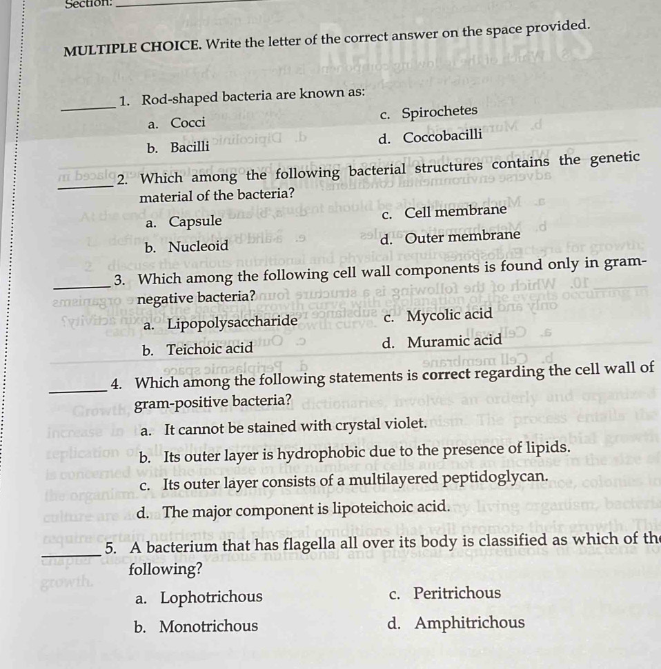 Write the letter of the correct answer on the space provided.
_
1. Rod-shaped bacteria are known as:
a. Cocci c. Spirochetes
b. Bacilli d. Coccobacilli
_
2. Which among the following bacterial structures contains the genetic
material of the bacteria?
a. Capsule c. Cell membrane
b. Nucleoid d. Outer membrane
_3. Which among the following cell wall components is found only in gram-
ameir negative bacteria?
a. Lipopolysaccharide c. Mycolic acid
b. Teichoic acid d. Muramic acid
_4. Which among the following statements is correct regarding the cell wall of
gram-positive bacteria?
a. It cannot be stained with crystal violet.
b. Its outer layer is hydrophobic due to the presence of lipids.
c. Its outer layer consists of a multilayered peptidoglycan.
d. The major component is lipoteichoic acid.
_
5. A bacterium that has flagella all over its body is classified as which of th
following?
a. Lophotrichous c. Peritrichous
b. Monotrichous d. Amphitrichous