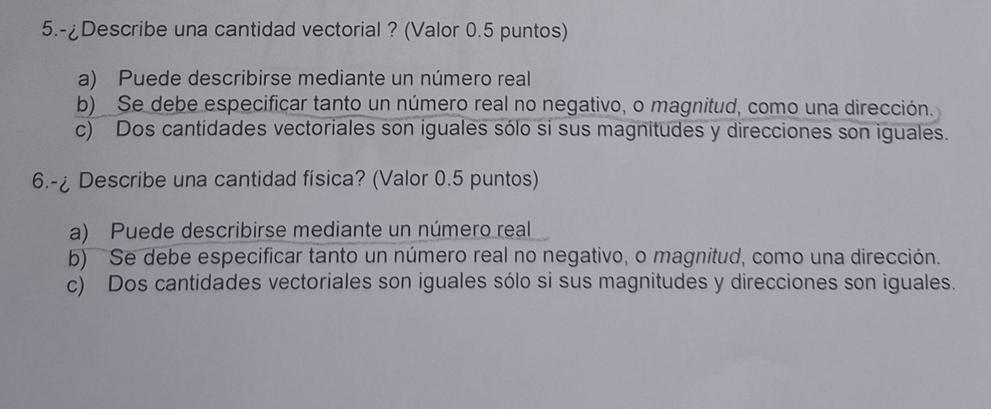 5.-¿Describe una cantidad vectorial ? (Valor 0.5 puntos)
a) Puede describirse mediante un número real
b) Se debe especificar tanto un número real no negativo, o magnitud, como una dirección.
c) Dos cantidades vectoriales son iguales sólo si sus magnitudes y direcciones son iguales.
6.-¿ Describe una cantidad física? (Valor 0.5 puntos)
a) Puede describirse mediante un número real
b) Se debe especificar tanto un número real no negativo, o magnitud, como una dirección.
c) Dos cantidades vectoriales son iguales sólo si sus magnitudes y direcciones son iguales.