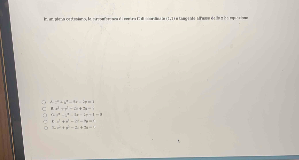 In un piano cartesiano, la circonferenza di centro C di coordinate (1,1) e tangente all'asse delle x ha equazione
A. x^2+y^2-2x-2y=1
B. x^2+y^2+2x+2y=2
C. x^2+y^2-2x-2y+1=0
D. x^2+y^2-2x-2y=0
E. x^2+y^2-2x+2y=0