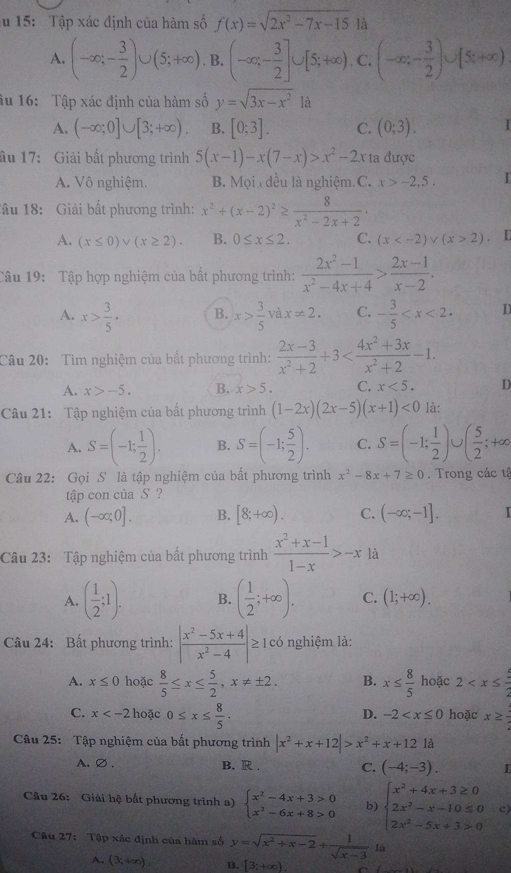 15:  Tập xác định của hàm số f(x)=sqrt(2x^2-7x-15) là
A. (-∈fty ;- 3/2 )∪ (5;+∈fty ). B. (-∈fty ,- 3/2 ]∪ [5;+∈fty ),C ).C.(-∈fty ,- 3/2 )∪ [5;+∈fty )
âu 16: Tập xác định của hàm số y=sqrt(3x-x^2) là
A. (-∈fty ;0]∪ [3;+∈fty ). B. [0;3]. C. (0;3).
1
ầu 17: Giải bất phương trình 5(x-1)-x(7-x)>x^2-2x ta được
A. Vô nghiệm. B. Mọi  đều là nghiệm.C. x>-2,5.
I
lầu 18: Giải bất phương trình: x^2+(x-2)^2≥  8/x^2-2x+2 ·
A. (x≤ 0)vee (x≥ 2). B. 0≤ x≤ 2. C. (x 2). D
Câu 19: Tập hợp nghiệm của bất phương trình:  (2x^2-1)/x^2-4x+4 > (2x-1)/x-2 .
A. x> 3/5 · x> 3/5  và x!= 2. C. - 3/5  D
B.
Câu 20: Tìm nghiệm của bất phương trình:  (2x-3)/x^2+2 +3
A. x>-5. B. x>5. C. x<5. D
Câu 21: Tập nghiệm của bất phương trình (1-2x)(2x-5)(x+1)<0</tex> là:
A. S=(-1; 1/2 ). B. S=(-1; 5/2 ). C. S=(-1; 1/2 )∪ ( 5/2 ;+∈fty
Câu 22: Gọi S là tập nghiệm của bất phương trình x^2-8x+7≥ 0. Trong các tậ
tập con của S ?
A. (-∈fty ;0]. B. [8;+∈fty ). C. (-∈fty ;-1].
Câu 23: Tập nghiệm của bất phương trình  (x^2+x-1)/1-x >-x là
A. ( 1/2 ;1). ( 1/2 ;+∈fty ). C. (1;+∈fty ).
B.
Câu 24: Bất phương trình: | (x^2-5x+4)/x^2-4 |≥ 1 có nghiệm là:
A. x≤ 0 hoặc  8/5 ≤ x≤  5/2 ,x!= ± 2. x≤  8/5  hoặc 2
B.
C. x hoặc 0≤ x≤  8/5 . hoặc x≥  3/2 
D. -2
Câu 25: Tập nghiệm của bất phương trình |x^2+x+12|>x^2+x+12la
A. ∅ . B. R . C. (-4;-3). 1
Câu 26: Giải hệ bất phương trình a) beginarrayl x^2-4x+3>0 x^2-6x+8>0endarray. b) beginarrayl x^2+4x+3≥ 0 2x^2-x-10≤ 0 2x^2-5x+3>0endarray. c)
Câu 27: Tập xác định của hàm số y=sqrt(x^2+x-2)+ 1/sqrt(x-3)  là
A. (3;+∈fty ).
B. [3;+∈fty ).