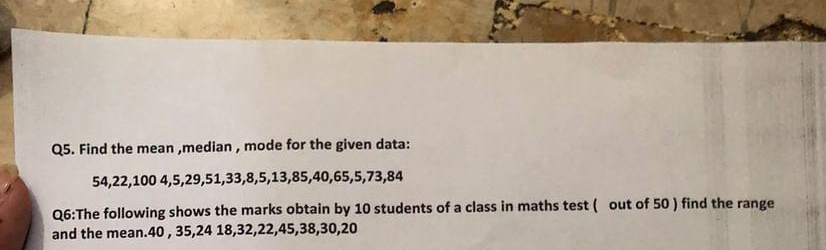 Find the mean ,median , mode for the given data:
54, 22, 100 4, 5, 29, 51, 33, 8, 5, 13, 85, 40, 65, 5, 73, 84
Q6:The following shows the marks obtain by 10 students of a class in maths test ( out of 50 ) find the range 
and the mean. 40 , 35, 24 18, 32, 22, 45, 38, 30, 20